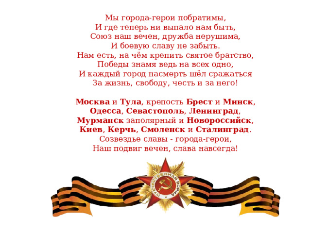 Мы города-герои побратимы,  И где теперь ни выпало нам быть,  Союз наш вечен, дружба нерушима,  И боевую славу не забыть.  Нам есть, на чём крепить святое братство,  Победы знамя ведь на всех одно,  И каждый город насмерть шёл сражаться  За жизнь, свободу, честь и за него!   Москва и Тула , крепость Брест и Минск ,  Одесса , Севастополь , Ленинград ,  Мурманск заполярный и Новороссийск ,  Киев , Керчь , Смоленск и Сталинград .  Созвездье славы - города-герои,  Наш подвиг вечен, слава навсегда!    