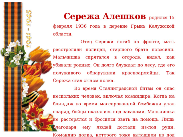  Сережа Алешков родился 15 февраля 1936 года в деревне Грынь Калужской области.  Отец Сережи погиб на фронте, мать расстреляли полицаи, старшего брата повесили. Мальчишка спрятался в огороде, видел, как убивали родных. Он долго блуждал по лесу, где его полуживого обнаружили красноармейцы. Так Сережа стал сыном полка.  Во время Сталинградской битвы он спас нескольких человек, включая командира. Когда на блиндаж во время массированной бомбежки упал снаряд, бойцы оказались под завалами. Мальчишка не растерялся и бросился звать на помощь. Лишь благодаря ему людей достали из-под руин. Командир полка, которого тоже вытащили из под завалов, позже усыновил мальчишку. 
