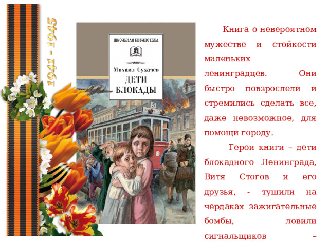  Книга о невероятном мужестве и стойкости маленьких ленинградцев. Они быстро повзрослели и стремились сделать все, даже невозможное, для помощи городу.  Герои книги – дети блокадного Ленинграда, Витя Стогов и его друзья, - тушили на чердаках зажигательные бомбы, ловили сигнальщиков – диверсантов, помогали людям выстоять. 