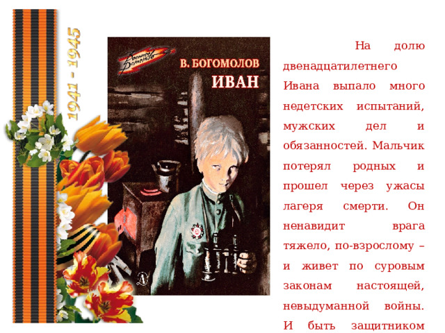  На долю двенадцатилетнего Ивана выпало много недетских испытаний, мужских дел и обязанностей. Мальчик потерял родных и прошел через ужасы лагеря смерти. Он ненавидит врага тяжело, по-взрослому – и живет по суровым законам настоящей, невыдуманной войны. И быть защитником Отечества – сознательный выбор Ивана. 