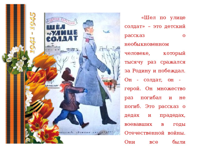  «Шел по улице солдат» – это детский рассказ о необыкновенном человеке, который тысячу раз сражался за Родину и побеждал. Он - солдат, он - герой. Он множество раз погибал и не погиб. Это рассказ о дедах и прадедах, воевавших в годы Отечественной войны. Они все были настоящими героями. 