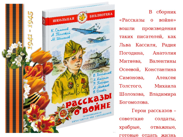  В сборник «Рассказы о войне» вошли произведения таких писателей, как Льва Кассиля, Радия Погодина, Анатолия Митяева, Валентины Осеевой, Константина Симонова, Алексея Толстого, Михаила Шолохова, Владимира Богомолова.  Герои рассказов – советские солдаты, храбрые, отважные, готовые отдать жизнь ради защиты своей Родины. 