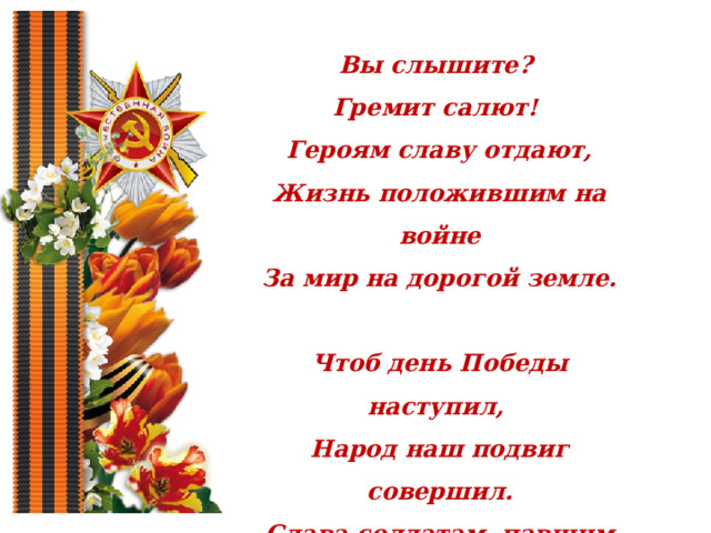 Вы слышите? Гремит салют! Героям славу отдают, Жизнь положившим на войне За мир на дорогой земле.  Чтоб день Победы наступил, Народ наш подвиг совершил. Слава солдатам, павшим в войне! Души их живы в Вечном огне! 
