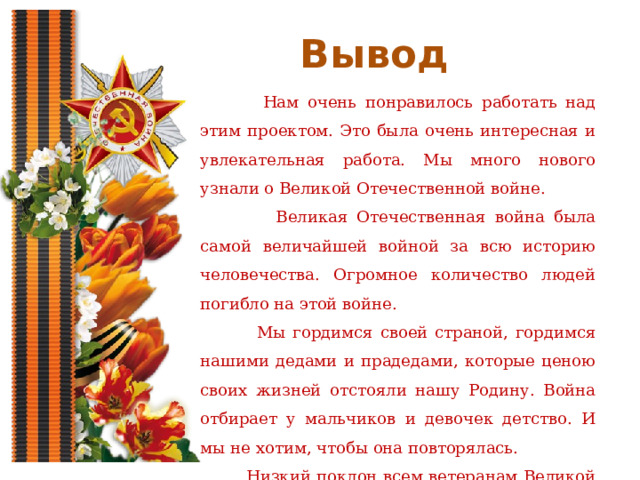 Вывод  Нам очень понравилось работать над этим проектом. Это была очень интересная и увлекательная работа. Мы много нового узнали о Великой Отечественной войне.  Великая Отечественная война была самой величайшей войной за всю историю человечества. Огромное количество людей погибло на этой войне.  Мы гордимся своей страной, гордимся нашими дедами и прадедами, которые ценою своих жизней отстояли нашу Родину. Война отбирает у мальчиков и девочек детство. И мы не хотим, чтобы она повторялась.  Низкий поклон всем ветеранам Великой Отечественной войны. Помним, гордимся! 