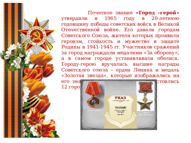  Почетное звание «Город –герой» утвердили в 1965 году в 20-летнюю годовщину победы советских войск в Великой Отечественной войне. Его давали городам Советского Союза, жители которых проявили героизм, стойкость и мужество в защите Родины в 1941-1945 гг. Участников сражений за город награждали медалями «За оборону», а в самом городе устанавливали обелиск. Городу-герою вручались высшие награды Советского союза – орден Ленина и медаль «Золотая звезда», которые изображались на его знамени. Почетного звания удостоились 12 городов и одна крепость. 