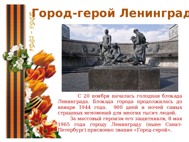 Город-герой Ленинград  С 20 ноября началась голодная блокада Ленинграда. Блокада города продолжилась до января 1944 года. 900 дней и ночей самых страшных мгновений для многих тысяч людей.  За массовый героизм его защитников, 8 мая 1965 года городу Ленинграду (ныне Санкт-Петербург) присвоено звание «Город-герой». 