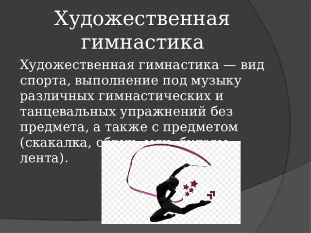 Художественная гимнастика Художественная гимнастика — вид спорта, выполнение под музыку различных гимнастических и танцевальных упражнений без предмета, а также с предметом (скакалка, обруч, мяч, булавы, лента). 