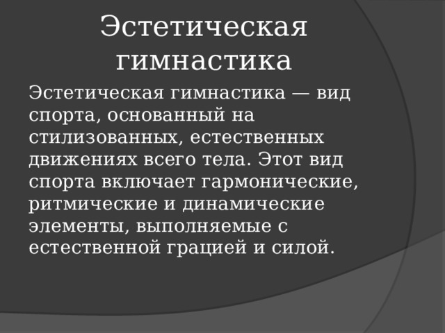Эстетическая гимнастика Эстетическая гимнастика — вид спорта, основанный на стилизованных, естественных движениях всего тела. Этот вид спорта включает гармонические, ритмические и динамические элементы, выполняемые с естественной грацией и силой. 