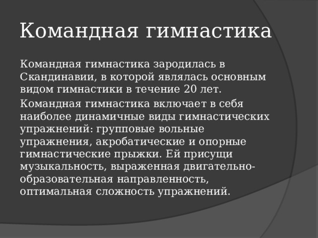 Командная гимнастика Командная гимнастика зародилась в Скандинавии, в которой являлась основным видом гимнастики в течение 20 лет. Командная гимнастика включает в себя наиболее динамичные виды гимнастических упражнений: групповые вольные упражнения, акробатические и опорные гимнастические прыжки. Ей присущи музыкальность, выраженная двигательно-образовательная направленность, оптимальная сложность упражнений. 