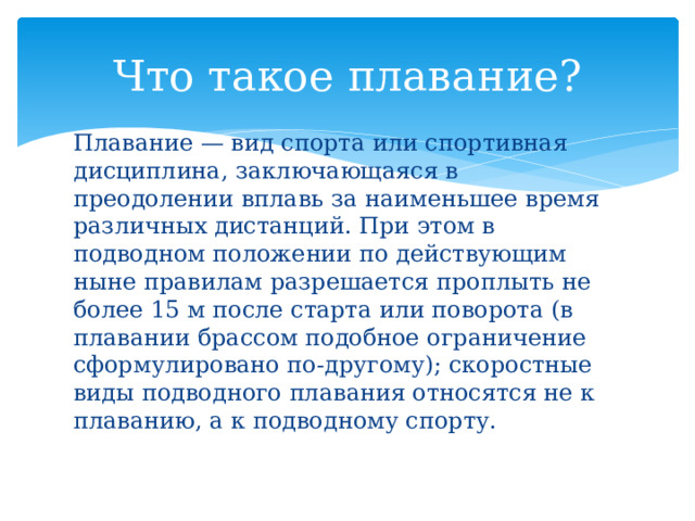 Что такое плавание? Плавание — вид спорта или спортивная дисциплина, заключающаяся в преодолении вплавь за наименьшее время различных дистанций. При этом в подводном положении по действующим ныне правилам разрешается проплыть не более 15 м после старта или поворота (в плавании брассом подобное ограничение сформулировано по-другому); скоростные виды подводного плавания относятся не к плаванию, а к подводному спорту. 