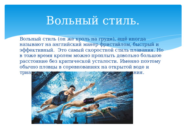 Вольный стиль. Вольный стиль (он же кроль на груди), ещё иногда называют на английский манер фристайлом, быстрый и эффективный. Это самый скоростной стиль плавания. Но в тоже время кролем можно проплыть довольно большое расстояние без критической усталости. Именно поэтому обычно пловцы в соревнованиях на открытой воде и триатлеты используют именно этот вид плавания. 
