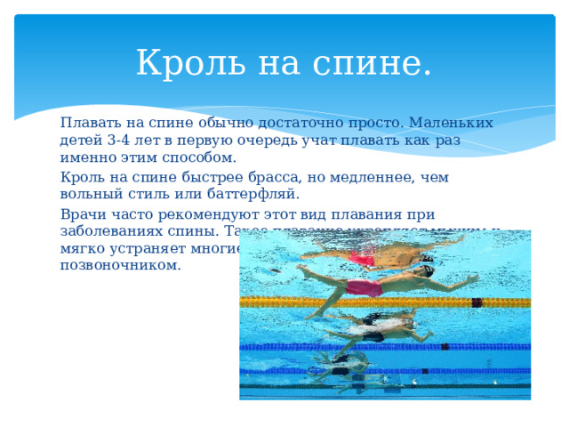 Кроль на спине. Плавать на спине обычно достаточно просто. Маленьких детей 3-4 лет в первую очередь учат плавать как раз именно этим способом. Кроль на спине быстрее брасса, но медленнее, чем вольный стиль или баттерфляй. Врачи часто рекомендуют этот вид плавания при заболеваниях спины. Такое плавание укрепляет мышцы и мягко устраняет многие проблемы со спиной и позвоночником. 