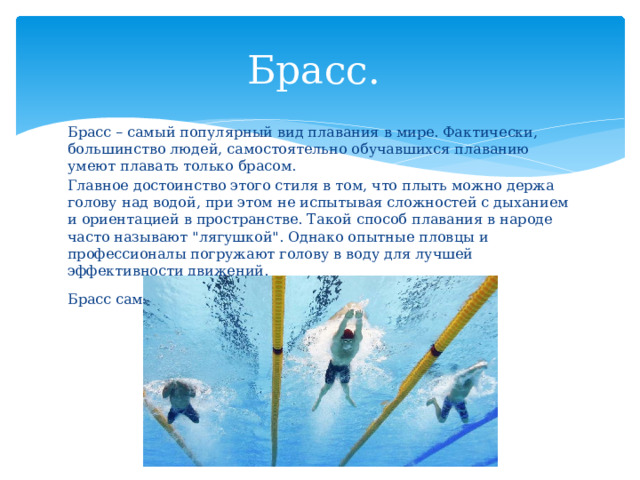 Брасс. Брасс – самый популярный вид плавания в мире. Фактически, большинство людей, самостоятельно обучавшихся плаванию умеют плавать только брасом. Главное достоинство этого стиля в том, что плыть можно держа голову над водой, при этом не испытывая сложностей с дыханием и ориентацией в пространстве. Такой способ плавания в народе часто называют 