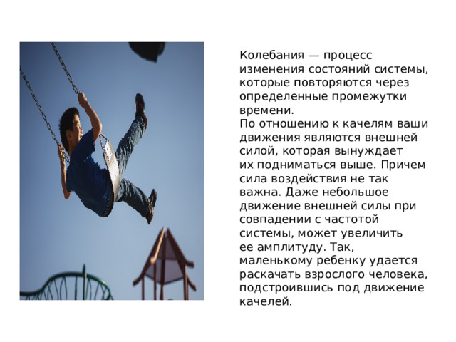 Колебания — процесс изменения состояний системы, которые повторяются через определенные промежутки времени. По отношению к качелям ваши движения являются внешней силой, которая вынуждает их подниматься выше. Причем сила воздействия не так важна. Даже небольшое движение внешней силы при совпадении с частотой системы, может увеличить ее амплитуду. Так, маленькому ребенку удается раскачать взрослого человека, подстроившись под движение качелей.   