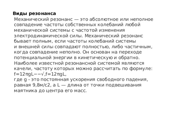 Виды резонанса Механический резонанс  — это абсолютное или неполное совпадение частоты собственных колебаний любой механической системы с частотой изменения электродинамической силы. Механический резонанс бывает полным, если частоты колебаний системы и внешней силы совпадают полностью, либо частичным, когда совпадение неполно. Он основан на переходе потенциальной энергии в кинетическую и обратно.  Наиболее известной резонансной системой являются качели, частоту которых можно рассчитать по формуле: f =12 πgL −− √ , f=12πgL,  где g - это постоянная ускорения свободного падения, равная 9,8м/с2, а L — длина от точки подвешивания маятника до центра его масс. 