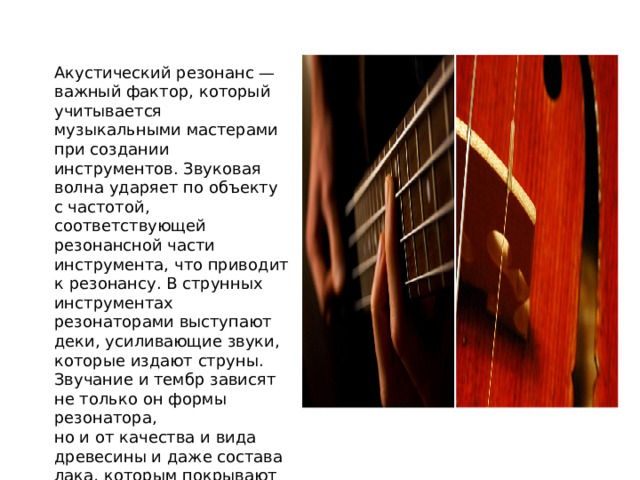 Акустический резонанс — важный фактор, который учитывается музыкальными мастерами при создании инструментов. Звуковая волна ударяет по объекту с частотой, соответствующей резонансной части инструмента, что приводит к резонансу. В струнных инструментах резонаторами выступают деки, усиливающие звуки, которые издают струны. Звучание и тембр зависят не только он формы резонатора, но и от качества и вида древесины и даже состава лака, которым покрывают готовый инструмент. 