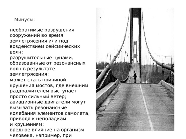 Минусы:    необратимые разрушения сооружений во время землетрясения или под воздействием сейсмических волн; разрушительные цунами, образованные от резонансных волн в результате землетрясения; может стать причиной крушения мостов, где внешним раздражителем выступает просто сильный ветер; авиационные двигатели могут вызывать резонансные колебания элементов самолета, приводя к неполадкам и крушениям; вредное влияние на организм человека, например, при прослушивании очень громкой музыки в наушниках; может стать причиной обрыва проводов. 