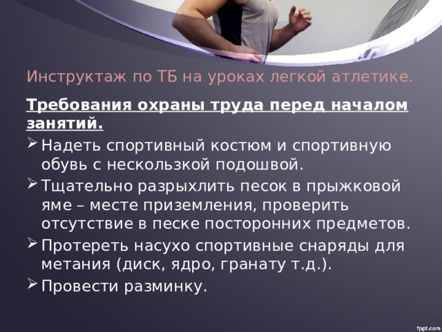 Инструктаж по ТБ на уроках легкой атлетике.   Требования охраны труда перед началом занятий. Надеть спортивный костюм и спортивную обувь с нескользкой подошвой. Тщательно разрыхлить песок в прыжковой яме – месте приземления, проверить отсутствие в песке посторонних предметов. Протереть насухо спортивные снаряды для метания (диск, ядро, гранату т.д.). Провести разминку. 