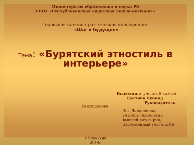 Министерство образования и науки РБ ГБОУ «Республиканская кадетская школа-интернат» Городская научно-практическая конференция  «Шаг в будущее» Тема :  «Бурятский этностиль в интерьере»  Выполнил : ученик 8 класса   Грязнов Леонид  Руководитель : Ханхашанова  Зоя Дондоповна,  учитель технологии  высшей категории,  заслуженный учитель РБ г.Улан-Удэ  2014г. 