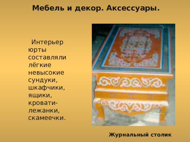 Мебель и декор. Аксессуары.  Интерьер юрты составляли лёгкие невысокие сундуки, шкафчики, ящики, кровати-лежанки, скамеечки. Журнальный столик 