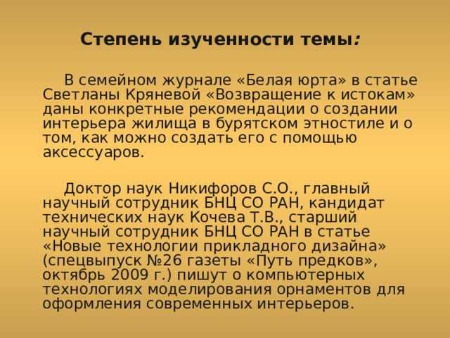  Степень изученности темы :   В семейном журнале «Белая юрта» в статье Светланы Кряневой «Возвращение к истокам» даны конкретные рекомендации о создании интерьера жилища в бурятском этностиле и о том, как можно создать его с помощью аксессуаров.   Доктор наук Никифоров С.О., главный научный сотрудник БНЦ СО РАН, кандидат технических наук Кочева Т.В., старший научный сотрудник БНЦ СО РАН в статье «Новые технологии прикладного дизайна» (спецвыпуск №26 газеты «Путь предков», октябрь 2009 г.) пишут о компьютерных технологиях моделирования орнаментов для оформления современных интерьеров. 