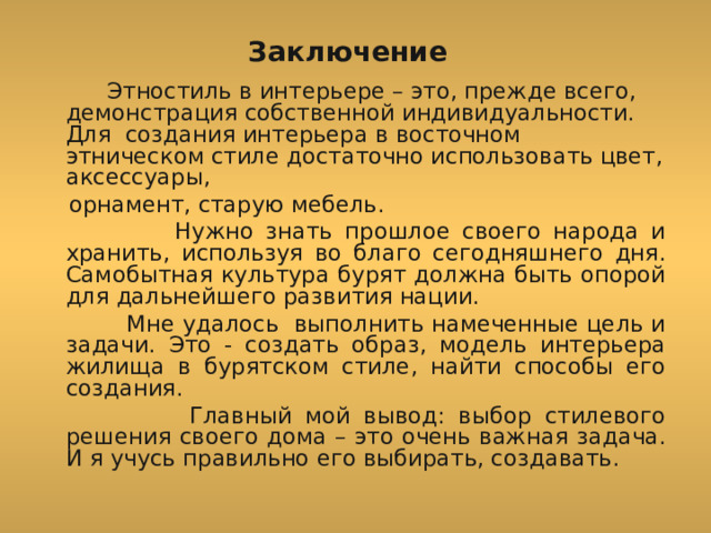 Заключение  Этностиль в интерьере – это, прежде всего, демонстрация собственной индивидуальности. Для создания интерьера в восточном этническом стиле достаточно использовать цвет, аксессуары,  орнамент, старую мебель.  Нужно знать прошлое своего народа и хранить, используя во благо сегодняшнего дня. Самобытная культура бурят должна быть опорой для дальнейшего развития нации.  Мне удалось выполнить намеченные цель и задачи. Это - создать образ, модель интерьера жилища в бурятском стиле, найти способы его создания.  Главный мой вывод: выбор стилевого решения своего дома – это очень важная задача. И я учусь правильно его выбирать, создавать. 