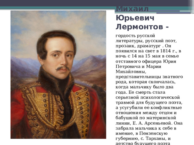 Михаил Юрьевич Лермонтов - гордость русской литературы, русский поэт, прозаик, драматург . Он появился на свет в 1814 г., в ночь с 14 на 15 мая в семье отставного офицера Юрия Петровича и Марии Михайловны, представительницы знатного рода, которая скончалась, когда мальчику было два года. Ее смерть стала серьезной психологической травмой для будущего поэта, а усугубили ее конфликтные отношения между отцом и бабушкой по материнской линии, Е. А. Арсеньевой. Она забрала мальчика к себе в имение, в Пензенскую губернию, с. Тарханы, и детство будущего поэта прошло именно там. 