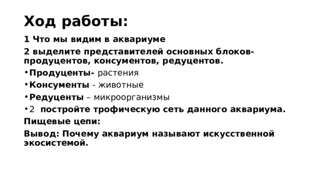 Ход работы: 1 Что мы видим в аквариуме 2 выделите представителей основных блоков- продуцентов, консументов, редуцентов. Продуценты- растения Консументы - животные Редуценты – микроорганизмы 2 постройте трофическую сеть данного аквариума. Пищевые цепи: Вывод: Почему аквариум называют искусственной экосистемой. 