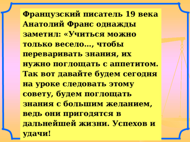 Французский писатель 19 века Анатолий Франс однажды заметил: «Учиться можно только весело…, чтобы переваривать знания, их нужно поглощать с аппетитом. Так вот давайте будем сегодня на уроке следовать этому совету, будем поглощать знания с большим желанием, ведь они пригодятся в дальнейшей жизни. Успехов и удачи! 