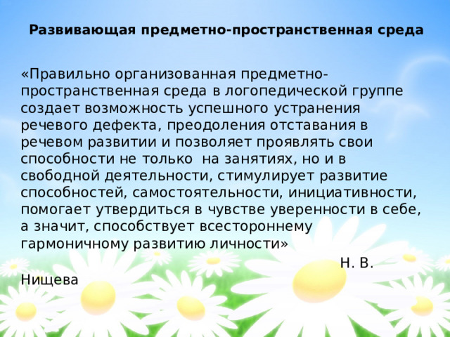 Развивающая предметно-пространственная среда «Правильно организованная предметно-пространственная среда в логопедической группе создает возможность успешного устранения речевого дефекта, преодоления отставания в речевом развитии и позволяет проявлять свои способности не только на занятиях, но и в свободной деятельности, стимулирует развитие способностей, самостоятельности, инициативности, помогает утвердиться в чувстве уверенности в себе, а значит, способствует всестороннему гармоничному развитию личности»  Н. В. Нищева 