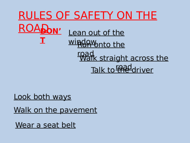 RULES OF SAFETY ON THE ROAD DON’T Lean out of the window Run onto the road Walk straight across the road Talk to the driver Look both ways Walk on the pavement Wear a seat belt 