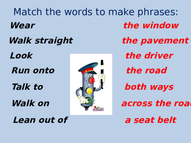 Match the words to make phrases: the window Wear the pavement Walk straight the driver Look Run onto the road Talk to both ways Walk on across the road Lean out of a seat belt 