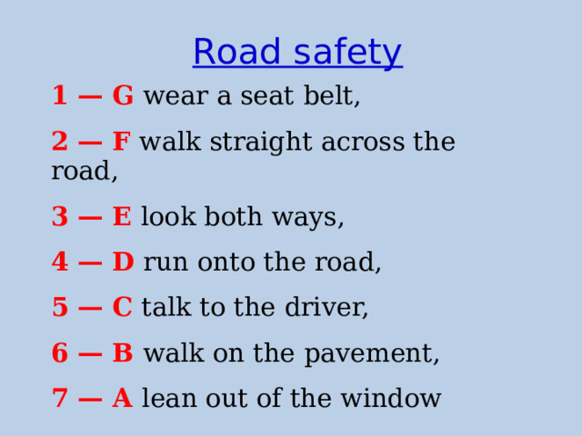 Road safety 1 — G  wear a seat belt, 2 — F  walk straight across the road, 3 — E  look both ways, 4 — D  run onto the road, 5 — C  talk to the driver, 6 — B  walk on the pavement, 7 — A lean out of the window  