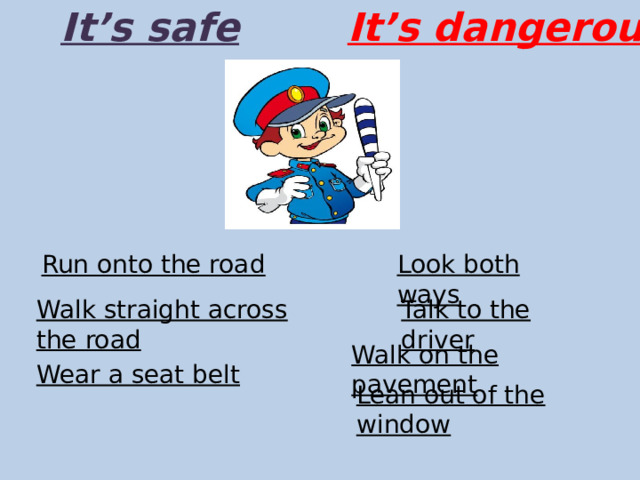 It’s safe It’s dangerous Run onto the road Look both ways Talk to the driver Walk straight across the road Walk on the pavement Wear a seat belt Lean out of the window 