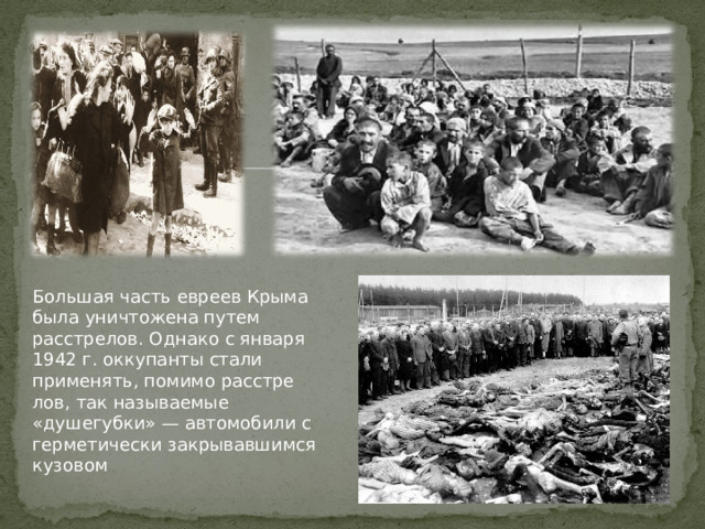 Большая часть евреев Крыма была уничтожена путем расстрелов. Однако с января 1942 г. оккупанты стали применять, помимо расстре­лов, так называемые «душегубки» — автомобили с герметически закры­вавшимся кузовом 