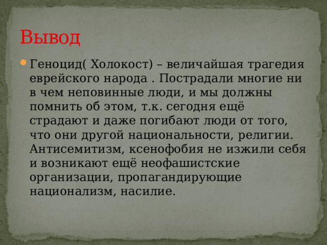 Вывод Геноцид( Холокост) – величайшая трагедия еврейского народа . Пострадали многие ни в чем неповинные люди, и мы должны помнить об этом, т.к. сегодня ещё страдают и даже погибают люди от того, что они другой национальности, религии. Антисемитизм, ксенофобия не изжили себя и возникают ещё неофашистские организации, пропагандирующие национализм, насилие. 