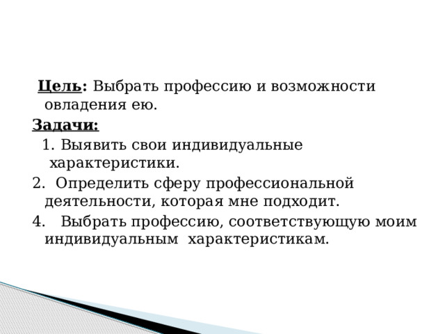   Цель :  Выбрать профессию и возможности овладения ею. Задачи:    1. Выявить свои индивидуальные  характеристики. 2.  Определить сферу профессиональной деятельности, которая мне подходит. 4.   Выбрать профессию, соответствующую моим индивидуальным  характеристикам. 