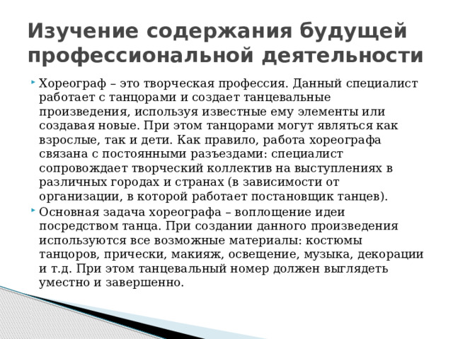 Изучение содержания будущей профессиональной деятельности Хореограф – это творческая профессия. Данный специалист работает с танцорами и создает танцевальные произведения, используя известные ему элементы или создавая новые. При этом танцорами могут являться как взрослые, так и дети. Как правило, работа хореографа связана с постоянными разъездами: специалист сопровождает творческий коллектив на выступлениях в различных городах и странах (в зависимости от организации, в которой работает постановщик танцев). Основная задача хореографа – воплощение идеи посредством танца. При создании данного произведения используются все возможные материалы: костюмы танцоров, прически, макияж, освещение, музыка, декорации и т.д. При этом танцевальный номер должен выглядеть уместно и завершенно. 