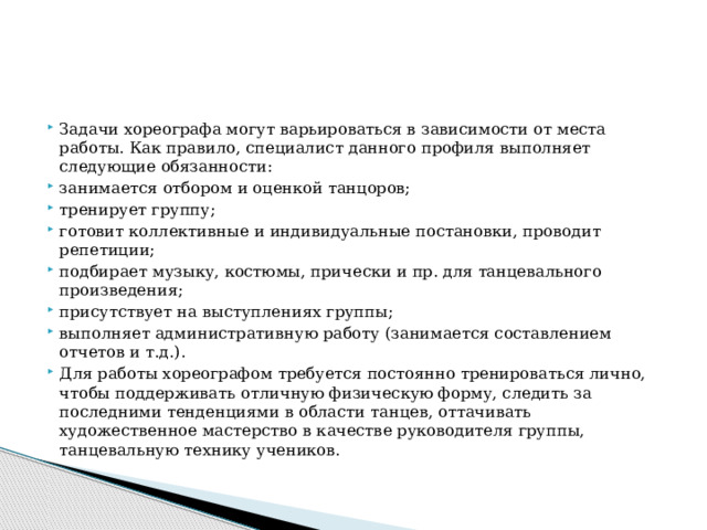 Задачи хореографа могут варьироваться в зависимости от места работы. Как правило, специалист данного профиля выполняет следующие обязанности: занимается отбором и оценкой танцоров; тренирует группу; готовит коллективные и индивидуальные постановки, проводит репетиции; подбирает музыку, костюмы, прически и пр. для танцевального произведения; присутствует на выступлениях группы; выполняет административную работу (занимается составлением отчетов и т.д.). Для работы хореографом требуется постоянно тренироваться лично, чтобы поддерживать отличную физическую форму, следить за последними тенденциями в области танцев, оттачивать художественное мастерство в качестве руководителя группы, танцевальную технику учеников. 