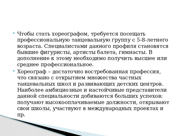 Чтобы стать хореографом, требуется посещать профессиональную танцевальную группу с 5-8-летнего возраста. Специалистами данного профиля становятся бывшие фигуристы, артисты балета, гимнасты. В дополнение к этому необходимо получить высшее или среднее профессиональное. Хореограф – достаточно востребованная профессия, что связано с открытием множества частных танцевальных школ и развивающих детских центров. Наиболее амбициозные и настойчивые представители данной специальности добиваются больших успехов: получают высокооплачиваемые должности, открывают свои школы, участвуют в международных проектах и пр. 
