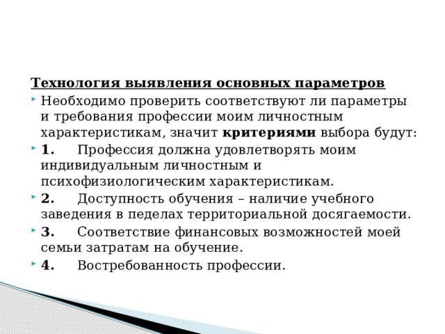 Технология выявления основных параметров Необходимо проверить соответствуют ли параметры и требования профессии моим личностным характеристикам, значит  критериями  выбора будут: 1.      Профессия должна удовлетворять моим индивидуальным личностным и психофизиологическим характеристикам. 2.      Доступность обучения – наличие учебного заведения в педелах территориальной досягаемости. 3.      Соответствие финансовых возможностей моей семьи затратам на обучение. 4.      Востребованность профессии. 