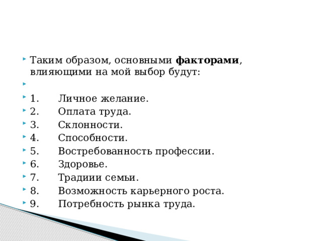 Таким образом, основными  факторами , влияющими на мой выбор будут:   1.      Личное желание. 2.      Оплата труда. 3.      Склонности. 4.      Способности. 5.      Востребованность профессии. 6.      Здоровье. 7.      Традиии семьи. 8.      Возможность карьерного роста. 9.      Потребность рынка труда. 