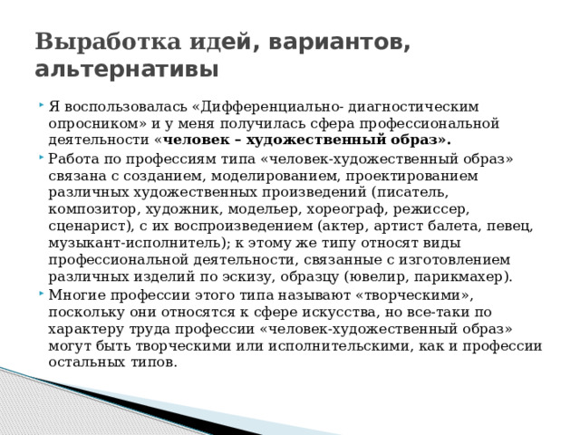 Выработка ид ей, вариантов, альтернативы Я воспользовалась «Дифференциально- диагностическим опросником» и у меня получилась сфера профессиональной деятельности « человек – художественный образ». Работа по профессиям типа «человек-художественный образ» связана с созданием, моделированием, проектированием различных художественных произведений (писатель, композитор, художник, модельер, хореограф, режиссер, сценарист), с их воспроизведением (актер, артист балета, певец, музыкант-исполнитель); к этому же типу относят виды профессиональной деятельности, связанные с изготовлением различных изделий по эскизу, образцу (ювелир, парикмахер). Многие профессии этого типа называют «творческими», поскольку они относятся к сфере искусства, но все-таки по характеру труда профессии «человек-художественный образ» могут быть творческими или исполнительскими, как и профессии остальных типов. 