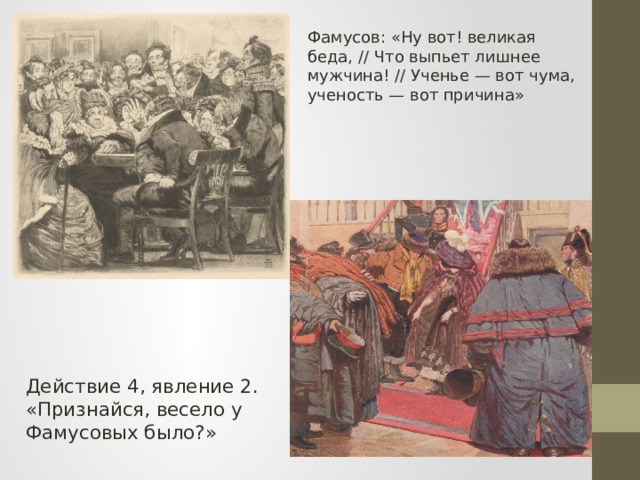 Фамусов: «Ну вот! великая беда, // Что выпьет лишнее мужчина! // Ученье — вот чума, ученость — вот причина» Действие 4, явление 2. «Признайся, весело у Фамусовых было?» 