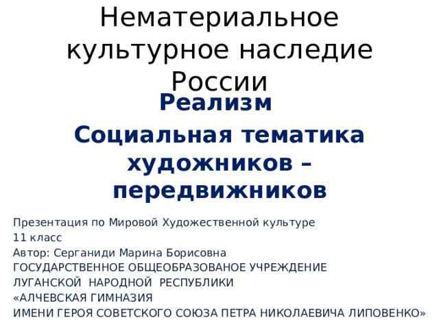 Нематериальное культурное наследие России Реализм Социальная тематика художников – передвижников Презентация по Мировой Художественной культуре 11 класс Автор: Серганиди Марина Борисовна ГОСУДАРСТВЕННОЕ ОБЩЕОБРАЗОВАНОЕ УЧРЕЖДЕНИЕ ЛУГАНСКОЙ НАРОДНОЙ РЕСПУБЛИКИ «АЛЧЕВСКАЯ ГИМНАЗИЯ ИМЕНИ ГЕРОЯ СОВЕТСКОГО СОЮЗА ПЕТРА НИКОЛАЕВИЧА ЛИПОВЕНКО» 