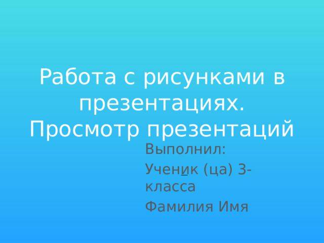 Работа с рисунками в презентациях. Просмотр презентаций Выполнил: Ученик (ца) 3- класса Фамилия Имя 