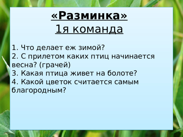 1. Что делает еж зимой? «Разминка»  2. С прилетом каких птиц начинается весна? (грачей) 1я команда  3. Какая птица живет на болоте? 4. Какой цветок считается самым благородным? 