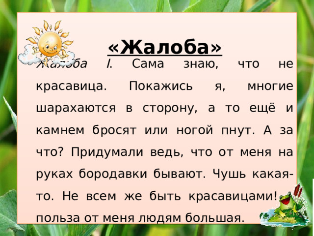   Жалоба I . Сама знаю, что не красавица. Покажись я, многие шарахаются в сторону, а то ещё и камнем бросят или ногой пнут. А за что? Придумали ведь, что от меня на руках бородавки бывают. Чушь какая-то. Не всем же быть красавицами! А польза от меня людям большая. «Жалоба» 