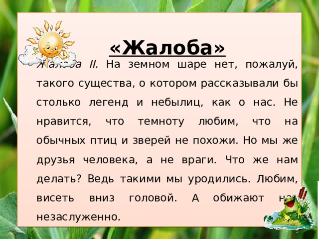   Жалоба II. На земном шаре нет, пожалуй, такого существа, о котором рассказывали бы столько легенд и небылиц, как о нас. Не нравится, что темноту любим, что на обычных птиц и зверей не похожи. Но мы же друзья человека, а не враги. Что же нам делать? Ведь такими мы уродились. Любим, висеть вниз головой. А обижают нас незаслуженно. «Жалоба» 