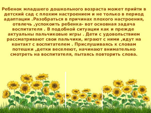 Ребенок младшего дошкольного возраста может прийти в детский сад с плохим настроением и не только в период адаптации .Разобраться в причинах плохого настроения, отвлечь ,успокоить ребенка- вот основная задача воспитателя . В подобной ситуации как и прежде актуальны пальчиковые игры . Дети с удовольствием рассматривают свои пальчики, играют с ними ,идут на контакт с воспитателем . Прислушиваясь к словам потешки ,детки веселеют, начинают внимательно смотреть на воспитателя, пытаясь повторить слова.  